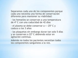Separamos cada uno de los componentes porque
cada uno necesita una forma de conservación
diferente para mantener su viabilidad:
- los hematíes se conservan a una temperatura
de 4º C con una caducidad de 42 días
- el plasma se debe conservar a < -25º C y
caduca a los 3 años
- las plaquetas sin embargo duran tan solo 5 días
y se conservan a 22º C debiendo estar en
agitación continua.
Además no todos los pacientes necesitan todos
los componentes sanguíneos a la vez.
 