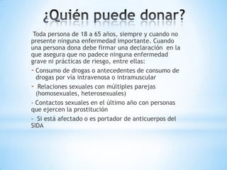 Toda persona de 18 a 65 años, siempre y cuando no
presente ninguna enfermedad importante. Cuando
una persona dona debe firmar una declaración en la
que asegura que no padece ninguna enfermedad
grave ni prácticas de riesgo, entre ellas:
- Consumo de drogas o antecedentes de consumo de
  drogas por vía intravenosa o intramuscular
- Relaciones sexuales con múltiples parejas
  (homosexuales, heterosexuales)
- Contactos sexuales en el último año con personas
que ejercen la prostitución
- Si está afectado o es portador de anticuerpos del
SIDA
 