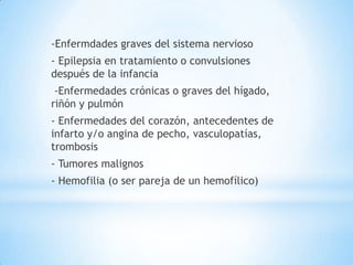 -Enfermdades graves del sistema nervioso
- Epilepsia en tratamiento o convulsiones
después de la infancia
 -Enfermedades crónicas o graves del hígado,
riñón y pulmón
- Enfermedades del corazón, antecedentes de
infarto y/o angina de pecho, vasculopatías,
trombosis
- Tumores malignos
- Hemofilia (o ser pareja de un hemofílico)
 