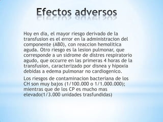 Hoy en dia, el mayor riesgo derivado de la
transfusion es el error en la administracion del
componente (AB0), con reaccion hemolitica
aguda. Otro riesgo es la lesion pulmonar, que
corresponde a un sidrome de distres respiratorio
agudo, que occurre en las primeras 4 horas de la
transfusion, caracterizado por disnea y hipoxia
debidas a edema pulmonar no cardiogenico.
Los riesgos de contaminacion bacteriana de los
CH son muy bajos (1/100.000 o 1/1.000.000);
mientras que de los CP es mucho mas
elevado(1/3.000 unidades trasfundidas)
 