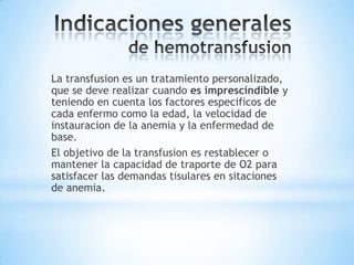 La transfusion es un tratamiento personalizado,
que se deve realizar cuando es imprescindible y
teniendo en cuenta los factores especificos de
cada enfermo como la edad, la velocidad de
instauracion de la anemia y la enfermedad de
base.
El objetivo de la transfusion es restablecer o
mantener la capacidad de traporte de O2 para
satisfacer las demandas tisulares en sitaciones
de anemia.
 