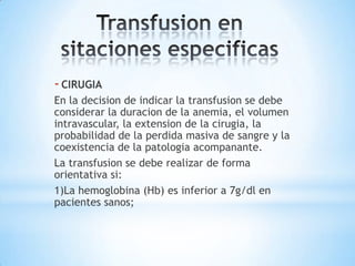 - CIRUGIA
En la decision de indicar la transfusion se debe
considerar la duracion de la anemia, el volumen
intravascular, la extension de la cirugia, la
probabilidad de la perdida masiva de sangre y la
coexistencia de la patologia acompanante.
La transfusion se debe realizar de forma
orientativa si:
1)La hemoglobina (Hb) es inferior a 7g/dl en
pacientes sanos;
 