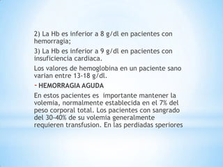 2) La Hb es inferior a 8 g/dl en pacientes con
hemorragia;
3) La Hb es inferior a 9 g/dl en pacientes con
insuficiencia cardiaca.
Los valores de hemoglobina en un paciente sano
varian entre 13-18 g/dl.
- HEMORRAGIA AGUDA
En estos pacientes es importante mantener la
volemia, normalmente establecida en el 7% del
peso corporal total. Los pacientes con sangrado
del 30-40% de su volemia generalmente
requieren transfusion. En las perdiadas speriores
 