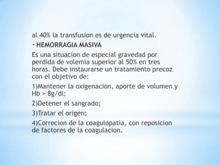 al 40% la transfusion es de urgencia vital.
- HEMORRAGIA MASIVA
Es una situacion de especial gravedad por
perdida de volemia superior al 50% en tres
horas. Debe instaurarse un tratamiento precoz
con el objetivo de:
1)Mantener la oxigenacion, aporte de volumen y
Hb > 8g/dl;
2)Detener el sangrado;
3)Tratar el origen;
4)Correcion de la coagulopatia, con reposicion
de factores de la coagulacion.
 