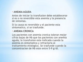 - ANEMIA AGUDA
Antes de iniciar la transfusion debe establecerse
si es o no reversible esta anemia y la presencia
de sintomas.
Si la causa es reversible y el paciente esta
sintomatico, si se trasfunde.
- ANEMIA CRONICA
Los pacientes con anemia cronica toleran mejor
cifras bajas de Hb que los pacientes con anemia
aguda; la transfusion esta indicada cuando la
anemia es sintomatica y refractaria al
trattamiento etiologico. Se trasfunde cuando la
concentracion de Hb este entre 5-9 g/dl.
 