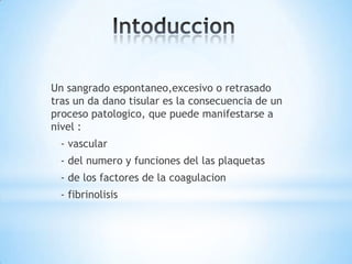 Un sangrado espontaneo,excesivo o retrasado
tras un da dano tisular es la consecuencia de un
proceso patologico, que puede manifestarse a
nivel :
  - vascular
  - del numero y funciones del las plaquetas
  - de los factores de la coagulacion
  - fibrinolisis
 