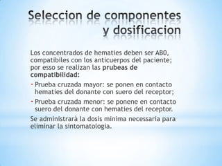 Los concentrados de hematies deben ser AB0,
compatibiles con los anticuerpos del paciente;
por esso se realizan las prubeas de
compatibilidad:
- Prueba cruzada mayor: se ponen en contacto
  hematies del donante con suero del receptor;
- Prueba cruzada menor: se ponene en contacto
  suero del donante con hematies del receptor.
Se administrarà la dosis minima necessaria para
eliminar la sintomatologia.
 