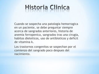Cuando se sospecha una patologia hemorragica
en un paciente, se debe preguntar siempre
acerca de sangrados anteriores, historia de
anemia ferropenica, sangrados tras una cirugia,
habitos dieteticos, uso de antibioticos y deficit
de vitamina k.
Los trastornos congenitos se sospechan por el
comienzo del sangrado poco despues del
nacimiento.
 