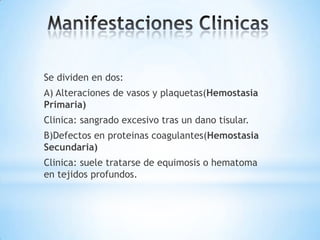 Se dividen en dos:
A) Alteraciones de vasos y plaquetas(Hemostasia
Primaria)
Clinica: sangrado excesivo tras un dano tisular.
B)Defectos en proteinas coagulantes(Hemostasia
Secundaria)
Clinica: suele tratarse de equimosis o hematoma
en tejidos profundos.
 