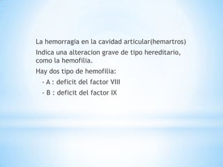 La hemorragia en la cavidad articular(hemartros)
Indica una alteracion grave de tipo hereditario,
como la hemofilia.
Hay dos tipo de hemofilia:
  - A : deficit del factor VIII
  - B : deficit del factor IX
 