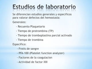 Se diferencian estudios generales y especificos
para valorar defectos del hemostasia:
Generales:
  - Recuento Plaquetario
  - Tiempo de protrombina (TP)
  - Tiempo de tromboplastina parcial activado
  - Tiempo de trombina
Especifico:
   - Frotis de sangre
   - PFA-100 (Platelet function analyzer)
   - Factores de la coagulacion
   - Actividad de factor XIII
 