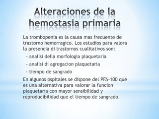 La trombopenia es la causa mas frecuente de
trastorno hemorragico. Los estudios para valora
la presencia di trastornos cualitativos son:
 - analisi della morfologia plaquetaria
 - analisi di agregacion plaquetaria
 - tiempo de sangrado
En algunos ospitales se dispone del PFA-100 que
es una alternativa para valorar la funcion
plaquetaria con mayor sensibilidad y
reproducibilidad que el tiempo de sangrado.
 