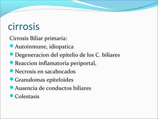 cirrosis
Cirrosis Biliar primaria:
Autoinmune, idiopatica
Degeneracion del epitelio de los C. biliares
Reaccion inflamatoria periportal,
Necrosis en sacabocados
Granulomas epiteloides
Ausencia de conductos biliares
Colestasis
 