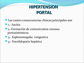 Las cuatro consecuencias clínicas principales son
1.- Ascitis
2.-Formación de cortocircuitos venosos
portosistémicos.
3.- Esplenomegalia congestiva
4.- Encefalopatía hepática
HIPERTENSIONHIPERTENSION
PORTALPORTAL
 