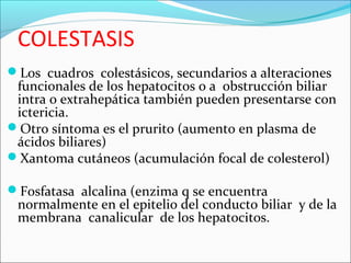 COLESTASIS
Los cuadros colestásicos, secundarios a alteraciones
funcionales de los hepatocitos o a obstrucción biliar
intra o extrahepática también pueden presentarse con
ictericia.
Otro síntoma es el prurito (aumento en plasma de
ácidos biliares)
Xantoma cutáneos (acumulación focal de colesterol)
Fosfatasa alcalina (enzima q se encuentra
normalmente en el epitelio del conducto biliar y de la
membrana canalicular de los hepatocitos.
 
