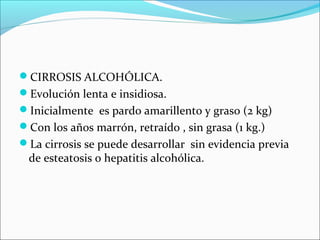 CIRROSIS ALCOHÓLICA.
Evolución lenta e insidiosa.
Inicialmente es pardo amarillento y graso (2 kg)
Con los años marrón, retraído , sin grasa (1 kg.)
La cirrosis se puede desarrollar sin evidencia previa
de esteatosis o hepatitis alcohólica.
 