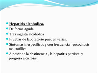 Hepatitis alcohólica.
De forma aguda
Tras ingesta alcohólica
Pruebas de laboratorio pueden variar.
Síntomas inespecíficos y con frecuencia leucocitosis
neutrofílica
A pesar de la abstinencia , la hepatitis persiste y
progresa a cirrosis.
 