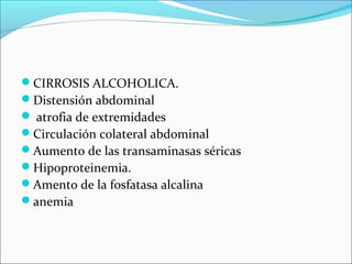 CIRROSIS ALCOHOLICA.
Distensión abdominal
 atrofia de extremidades
Circulación colateral abdominal
Aumento de las transaminasas séricas
Hipoproteinemia.
Amento de la fosfatasa alcalina
anemia
 