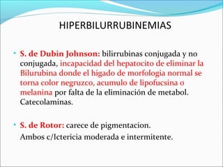 • S. de Dubin Johnson: bilirrubinas conjugada y no
conjugada, incapacidad del hepatocito de eliminar la
Bilurubina donde el higado de morfologia normal se
torna color negruzco, acumulo de lipofucsina o
melanina por falta de la eliminación de metabol.
Catecolaminas.
• S. de Rotor: carece de pigmentacion.
Ambos c/Ictericia moderada e intermitente.
HIPERBILURRUBINEMIAS
 