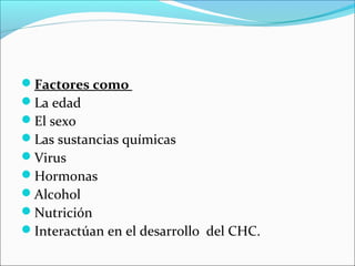Factores como
La edad
El sexo
Las sustancias químicas
Virus
Hormonas
Alcohol
Nutrición
Interactúan en el desarrollo del CHC.
 