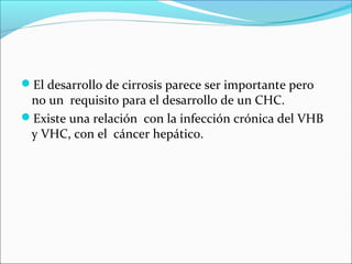 El desarrollo de cirrosis parece ser importante pero
no un requisito para el desarrollo de un CHC.
Existe una relación con la infección crónica del VHB
y VHC, con el cáncer hepático.
 