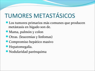 TUMORES METASTÁSICOS
Los tumores primarios más comunes que producen
metástasis en hígado son de.
Mama, pulmón y colon
Otras. (leucemias y linfomas)
Compromiso hepático masivo
Hepatomegalia.
Nodularidad parénquima
 