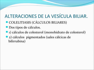 ALTERACIONES DE LA VESÍCULA BILIAR.
COLELITIASIS (CÁLCULOS BILIARES)
Dos tipos de cálculos.
1) cálculos de colesterol (monohidrato de colesterol)
2) cálculos pigmentados (sales cálcicas de
bilirrubina)
 