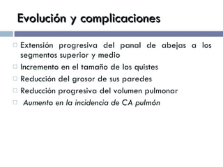 Evolución y complicaciones Extensión progresiva del panal de abejas a los segmentos superior y medio Incremento en el tamaño de los quistes Reducción del grosor de sus paredes Reducción progresiva del volumen pulmonar Aumento en la incidencia de CA pulmón 