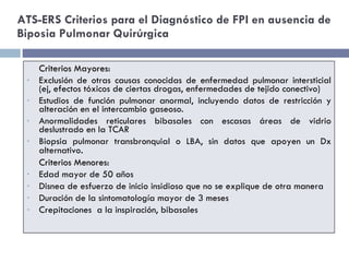ATS-ERS Criterios para el Diagnóstico de FPI en ausencia de Biposia Pulmonar Quirúrgica Criterios Mayores: Exclusión de otras causas conocidas de enfermedad pulmonar intersticial (ej, efectos tóxicos de ciertas drogas, enfermedades de tejido conectivo) Estudios de función pulmonar anormal, incluyendo datos de restricción y alteración en el intercambio gaseoso. Anormalidades reticulares bibasales con escasas áreas de vidrio deslustrado en la TCAR Biopsia pulmonar transbronquial o LBA, sin datos que apoyen un Dx alternativo . Criterios Menores: Edad mayor de 50 años Disnea de esfuerzo de inicio insidioso que no se explique de otra manera Duración de la sintomatología mayor de 3 meses Crepitaciones  a la inspiración, bibasales 