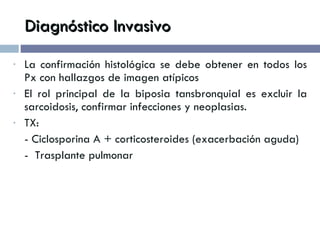 Diagnóstico Invasivo La confirmación histológica se debe obtener en todos los Px con hallazgos de imagen atípicos El rol principal de la biposia tansbronquial es excluir la sarcoidosis, confirmar infecciones y neoplasias. TX:  - Ciclosporina A + corticosteroides (exacerbación aguda) -  Trasplante pulmonar 
