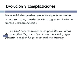 Evolución y complicaciones Las opacidades pueden resolverse espontáneamente. Si no se trata, puede existir progresión hacia la fibrosis y bronquiectasias. La COP debe considerarse en pacientes con áreas  de consolidación, descritas como neumonía, que  persisten o migran luego de la antibioticoterapia. 