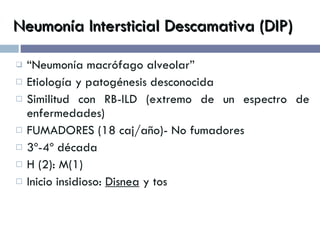 Neumonía Intersticial Descamativa (DIP) “ Neumonía macrófago alveolar” Etiología y patogénesis desconocida Similitud con RB-ILD (extremo de un espectro de enfermedades) FUMADORES (18 caj/año)- No fumadores 3º-4º década H (2): M(1) Inicio insidioso:  Disnea  y tos 
