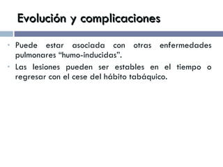 Evolución y complicaciones Puede estar asociada con otras enfermedades pulmonares “humo-inducidas”. Las lesiones pueden ser estables en el tiempo o regresar con el cese del hábito tabáquico. 