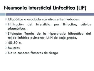 Neumonía Intersticial Linfocítica (LIP) Idiopática o asociada con otras enfermedades Infiltración del intersticio por linfocitos, células plasmáticas. Etiología:  Teoría de la hiperplasia idiopática del tejido linfático pulmonar, LNH de bajo grado. 40-50 a.  Mujeres No se conocen factores de riesgo 