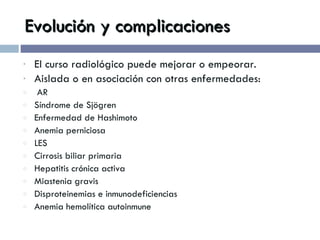 Evolución y complicaciones El curso radiológico puede mejorar o empeorar. Aislada o en asociación con otras enfermedades: AR Síndrome de Sjögren Enfermedad de Hashimoto Anemia perniciosa LES Cirrosis biliar primaria Hepatitis crónica activa Miastenia gravis Disproteinemias e inmunodeficiencias Anemia hemolítica autoinmune 