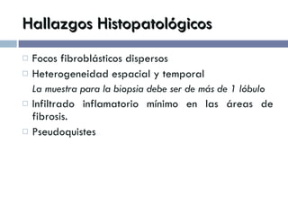 Hallazgos Histopatológicos Focos fibroblásticos dispersos Heterogeneidad espacial y temporal La muestra para la biopsia debe ser de más de 1 lóbulo Infiltrado inflamatorio mínimo en las áreas de fibrosis. Pseudoquistes 