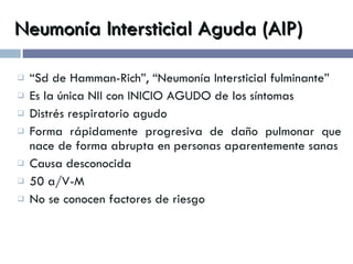 Neumonía Intersticial Aguda (AIP) “ Sd de Hamman-Rich”, “Neumonía Intersticial fulminante” Es la única NII con INICIO AGUDO de los síntomas Distrés respiratorio agudo Forma rápidamente progresiva de daño pulmonar que nace de forma abrupta en personas aparentemente sanas Causa desconocida 50 a/V-M No se conocen factores de riesgo 
