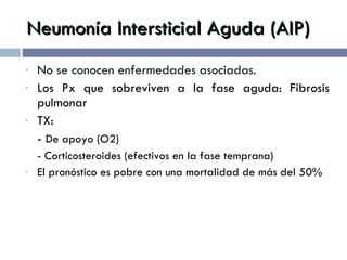 Neumonía Intersticial Aguda (AIP) No se conocen enfermedades asociadas. Los Px que sobreviven a la fase aguda: Fibrosis pulmonar TX:  -  De apoyo (O2) - Corticosteroides (efectivos en la fase temprana) El pronóstico es pobre con una mortalidad de más del 50% 