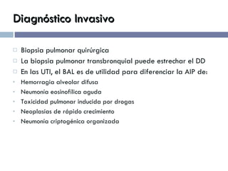 Diagnóstico Invasivo Biopsia pulmonar quirúrgica La biopsia pulmonar transbronquial puede estrechar el DD En las UTI, el BAL es de utilidad para diferenciar la AIP de: Hemorragia alveolar difusa Neumonía eosinofílica aguda Toxicidad pulmonar inducida por drogas Neoplasias de rápido crecimiento Neumonía criptogénica organizada 
