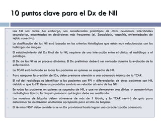 10 puntos clave para el Dx de NII Las NII son raras. Sin embargo, son consideradas prototipos de otras neumonías intersticiales secundarias, encontradas en desórdenes más frecuentes (ej. Sarcoidosis, vasculitis, enfermedades de tejido conectivo). La clasificación de las NII está basada en los criterios histológicos que están muy relacionados con los hallazgos de imagen. El establecimiento del Dx final de la NII, requiere de una interacción entre el clínico, el radiólogo y el patólogo. El Dx de las NII es un proceso dinámico. El Dx preliminar deberá ser revisado durante la evolución de la enfermedad. La TCAR está indicada en todos los pacientes en quienes se sospecha de NII. Para asegurar la precisión del Dx, debe prestarse atención a una adecuada técnica de la TCAR. El rol del radiólogo es identificar a los pacientes con FPI y diferenciarlos de otras pacientes con NII, debido a que la FPI tiene un pronóstico sombrío en relación al resto de las NII. En todos los pacientes en quienes se sospecha de NII, y que no demuestren una clínica  y características radiológicas típicas, la biopsia pulmonar quirúrgica debe ser reallizada. Las muestras de biopsia deben obtenerse de más de 1 lóbulo, y la TCAR servirá de guia para determinar la localización anatómica apropiada para el sitio de biopsia. El término NSIP debe considerarse un Dx provisional hasta lograr una caracterización adecuada. 