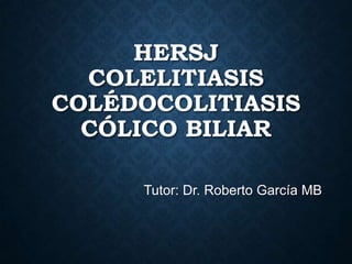 HERSJ
COLELITIASIS
COLÉDOCOLITIASIS
CÓLICO BILIAR
Tutor: Dr. Roberto García MB
 