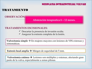 
TRATAMIENTO
OBSERVACIÓN:
Abstención terapeutica 6 – 12 meses.
TRATAMIENTOS ESCISIONALES:
 Descartar la presencia de invasión oculta.
 Asegurar la exéresis completa de la lesión.
Vulvectomía simple  En mujeres mayores con lesiones de VIN extensas y
sintomáticas.
 Exéresis local amplia  Márgen de seguridad de 5 mm.
 Vulvectomía cutánea  Lesiones son múltiples y extensas, afectando gran
parte de la vulva, especialmente a zonas pilosas.
Neoplasia intraepitelial vulvar
 
