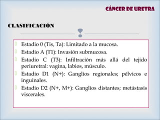
 Estadio 0 (Tis, Ta): Limitado a la mucosa.
 Estadio A (T1): Invasión submucosa.
 Estadio C (T3): Infiltración más allá del tejido
periuretral: vagina, labios, músculo.
 Estadio D1 (N+): Ganglios regionales; pélvicos e
inguinales.
 Estadio D2 (N+, M+): Ganglios distantes; metástasis
viscerales.
Cáncer de uretra
CLASIFICACIÓN
 
