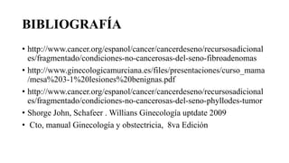 BIBLIOGRAFÍA
• http://www.cancer.org/espanol/cancer/cancerdeseno/recursosadicional
es/fragmentado/condiciones-no-cancerosas-del-seno-fibroadenomas
• http://www.ginecologicamurciana.es/files/presentaciones/curso_mama
/mesa%203-1%20lesiones%20benignas.pdf
• http://www.cancer.org/espanol/cancer/cancerdeseno/recursosadicional
es/fragmentado/condiciones-no-cancerosas-del-seno-phyllodes-tumor
• Shorge John, Schafeer . Willians Ginecología uptdate 2009
• Cto, manual Ginecología y obstectricia, 8va Edición
 