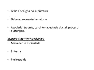• Lesión benigna no supurativa
• Debe a proceso inflamatorio
• Asociado: trauma, carcinoma, ectasia ductal, proceso
quirúrgico.
MANIFESTACIONES CLÍNICAS:
• Masa densa espiculada
• Eritema
• Piel retraida
 