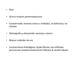 • Raro
• Ocurre mujeres premenopausicas
• Caracterizado: lesiones únicas o múltiples, no dolorosas, no
móviles
• Mamografia y ultrasonido: asemeja a cáncer
• Biopsia: estándar de oro
• Características histológicas: tejido fibroso, con infiltrado
perivascular predominantemente linfocitos B, atrofia lobular
 