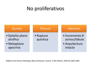 No proliferativos
Quistes
• Epitelio plano
atrófico
• Metaplasia
apocrina
Fibrosis
• Ruptura
quísitica
Adenosis
• Incremento #
acinos/lóbulo
• Arquitectura
intacta
Robbins and Cotran Pathologic Basis of Disease. Kumar, V. 8th Edition. 2010 Pp 1065-1092
 