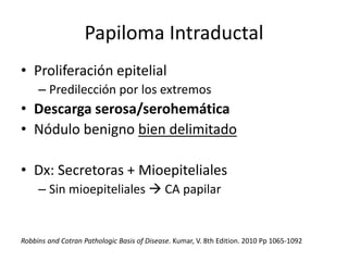 Papiloma Intraductal
• Proliferación epitelial
– Predilección por los extremos
• Descarga serosa/serohemática
• Nódulo benigno bien delimitado
• Dx: Secretoras + Mioepiteliales
– Sin mioepiteliales  CA papilar
Robbins and Cotran Pathologic Basis of Disease. Kumar, V. 8th Edition. 2010 Pp 1065-1092
 