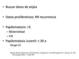 • Buscar datos de atipia
• Datos proliferativos: RR recurrencia
• Papilomatosis: >5
– Bilateralidad
– CIS
• Papilomatosis Juvenil: < 30 a
Riesgo CA
Benign Breast Diseases: Classification, Diagnosis, and Management. Guray, M. The
Oncologist 2006. 11:435-449
 