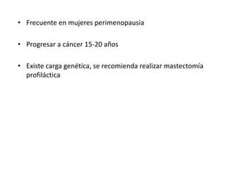• Frecuente en mujeres perimenopausia
• Progresar a cáncer 15-20 años
• Existe carga genética, se recomienda realizar mastectomía
profiláctica
 